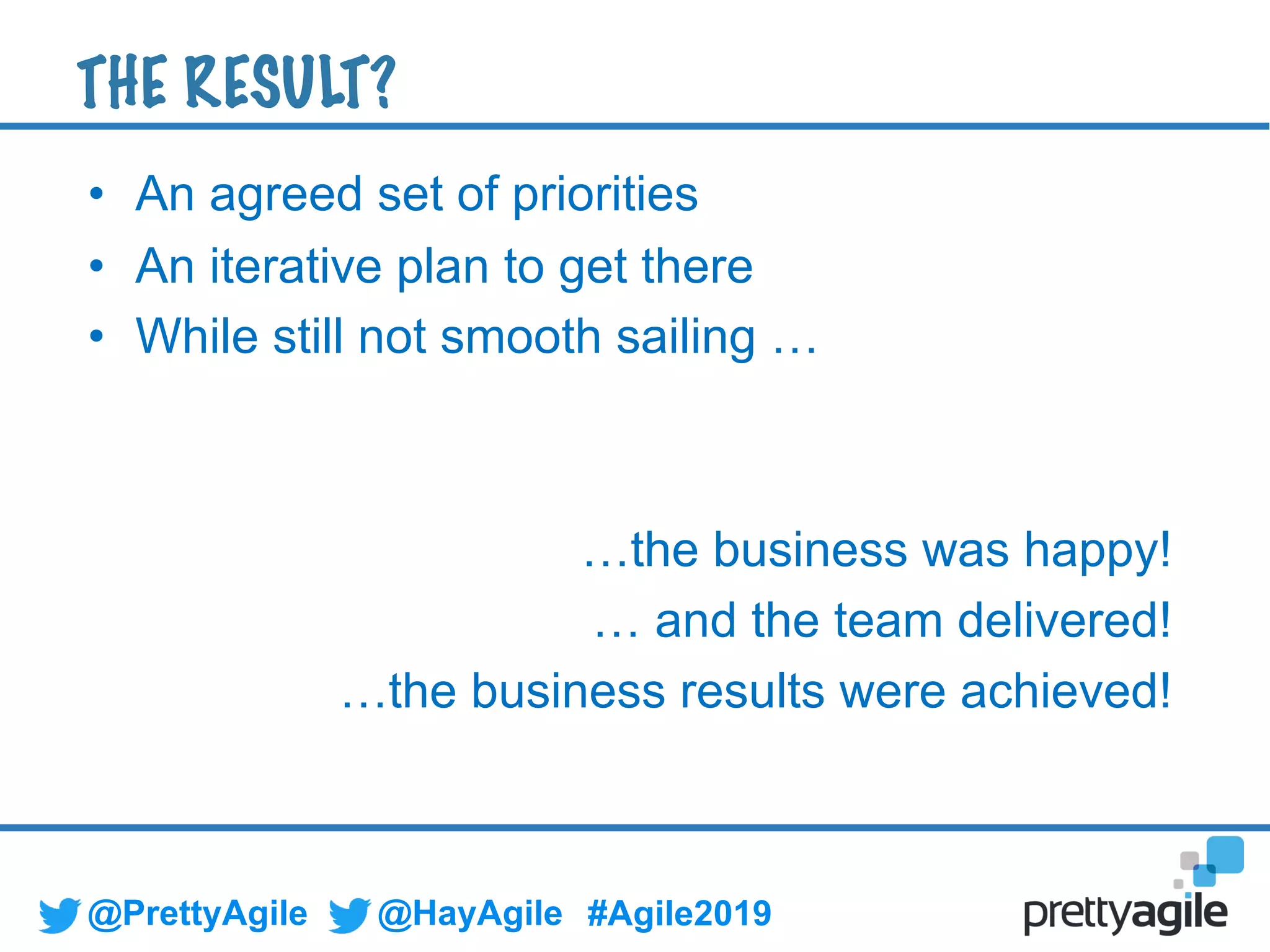 @PrettyAgile @HayAgile #Agile2019
• An agreed set of priorities
• An iterative plan to get there
• While still not smooth sailing …
…the business was happy!
… and the team delivered!
…the business results were achieved!
THE RESULT?
 