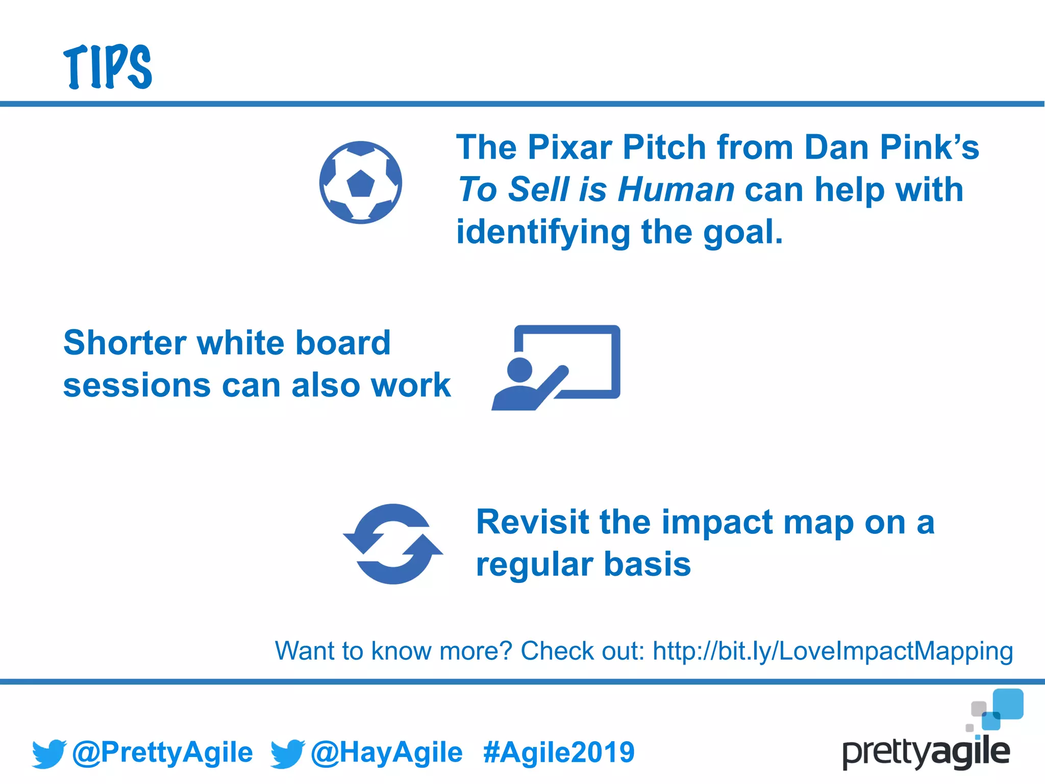 @PrettyAgile @HayAgile #Agile2019
The Pixar Pitch from Dan Pink’s
To Sell is Human can help with
identifying the goal.
Revisit the impact map on a
regular basis
Shorter white board
sessions can also work
TIPS
Want to know more? Check out: http://bit.ly/LoveImpactMapping
 