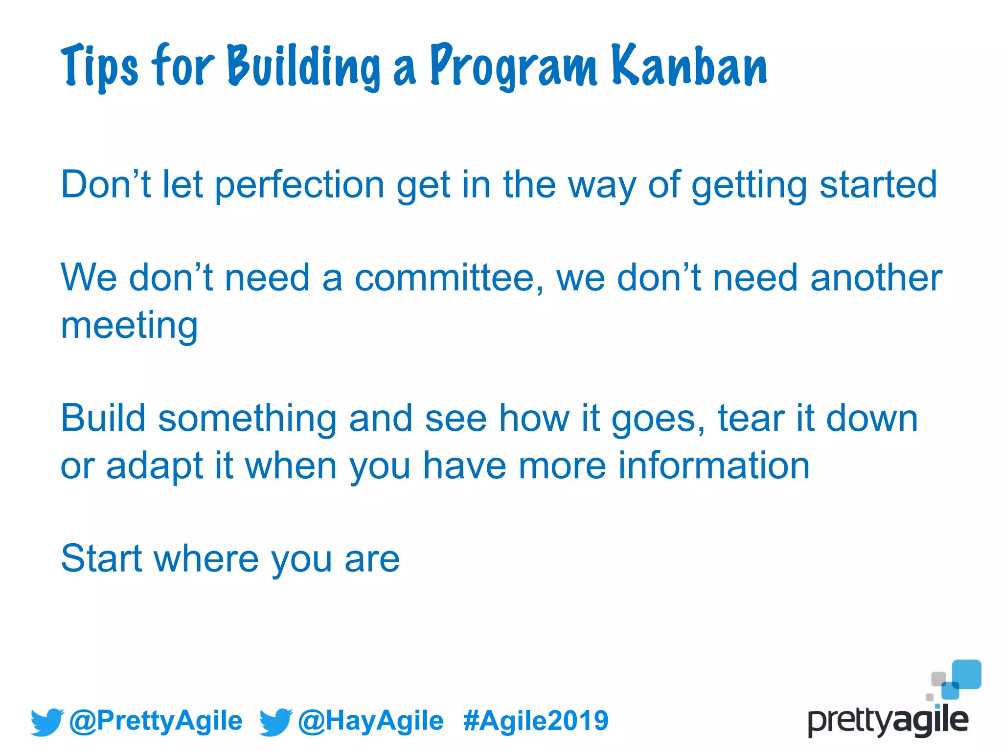 @PrettyAgile @HayAgile #Agile2019
Don’t let perfection get in the way of getting started
We don’t need a committee, we don’t need another
meeting
Build something and see how it goes, tear it down
or adapt it when you have more information
Start where you are
Tips for Building a Program Kanban
 