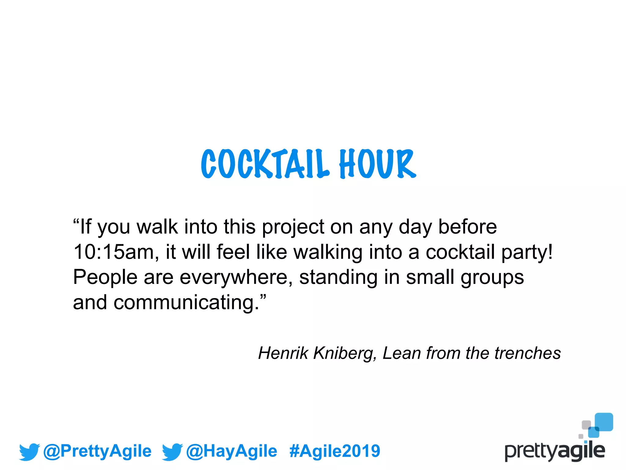 @PrettyAgile @HayAgile #Agile2019
COCKTAIL HOUR
“If you walk into this project on any day before
10:15am, it will feel like walking into a cocktail party!
People are everywhere, standing in small groups
and communicating.”
Henrik Kniberg, Lean from the trenches
 