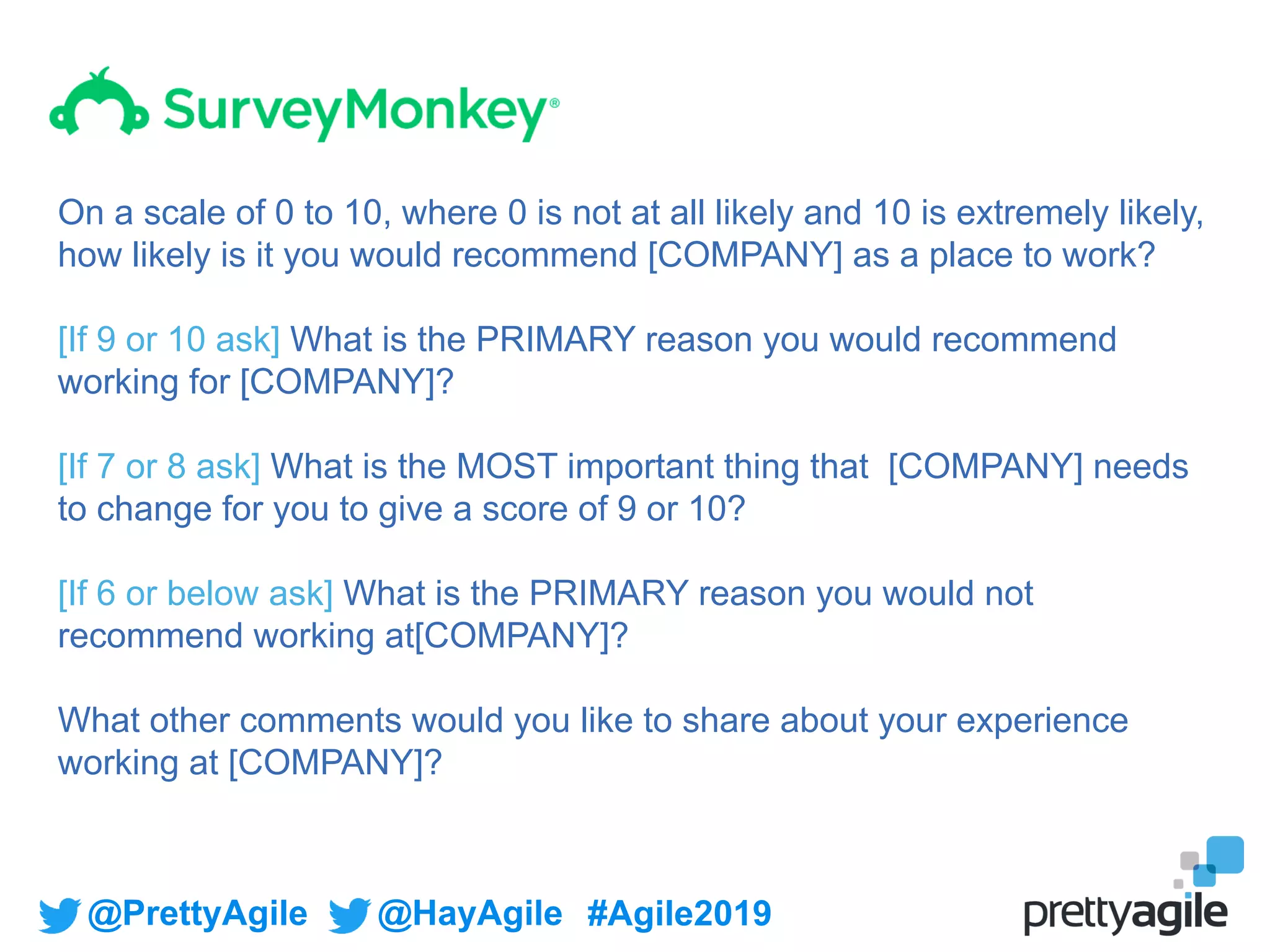@PrettyAgile @HayAgile #Agile2019
On a scale of 0 to 10, where 0 is not at all likely and 10 is extremely likely,
how likely is it you would recommend [COMPANY] as a place to work?
[If 9 or 10 ask] What is the PRIMARY reason you would recommend
working for [COMPANY]?
[If 7 or 8 ask] What is the MOST important thing that [COMPANY] needs
to change for you to give a score of 9 or 10?
[If 6 or below ask] What is the PRIMARY reason you would not
recommend working at[COMPANY]?
What other comments would you like to share about your experience
working at [COMPANY]?
 