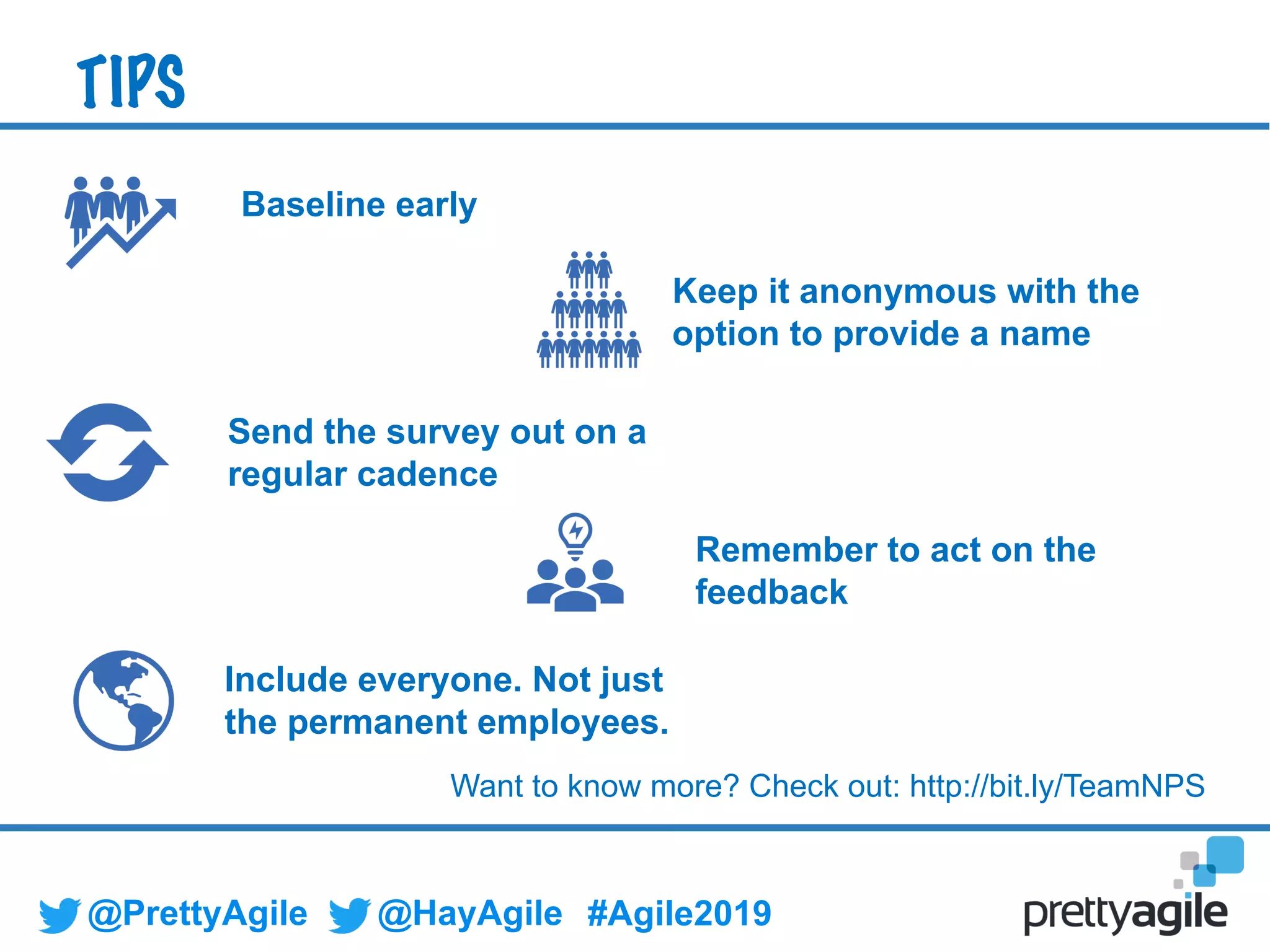 @PrettyAgile @HayAgile #Agile2019
Keep it anonymous with the
option to provide a name
Remember to act on the
feedback
Send the survey out on a
regular cadence
TIPS
Include everyone. Not just
the permanent employees.
Want to know more? Check out: http://bit.ly/TeamNPS
Baseline early
 