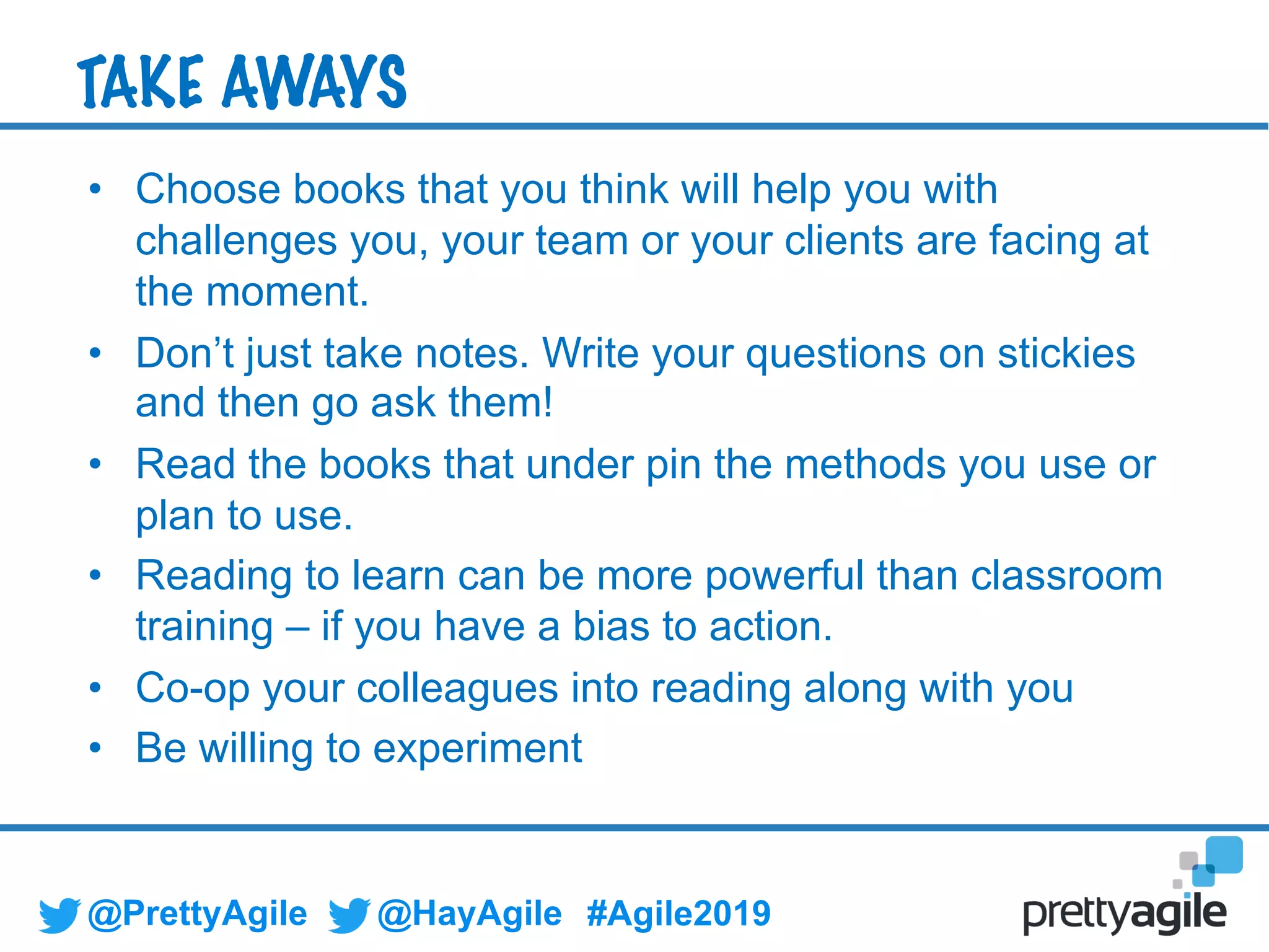 @PrettyAgile @HayAgile #Agile2019
• Choose books that you think will help you with
challenges you, your team or your clients are facing at
the moment.
• Don’t just take notes. Write your questions on stickies
and then go ask them!
• Read the books that under pin the methods you use or
plan to use.
• Reading to learn can be more powerful than classroom
training – if you have a bias to action.
• Co-op your colleagues into reading along with you
• Be willing to experiment
TAKE AWAYS
 