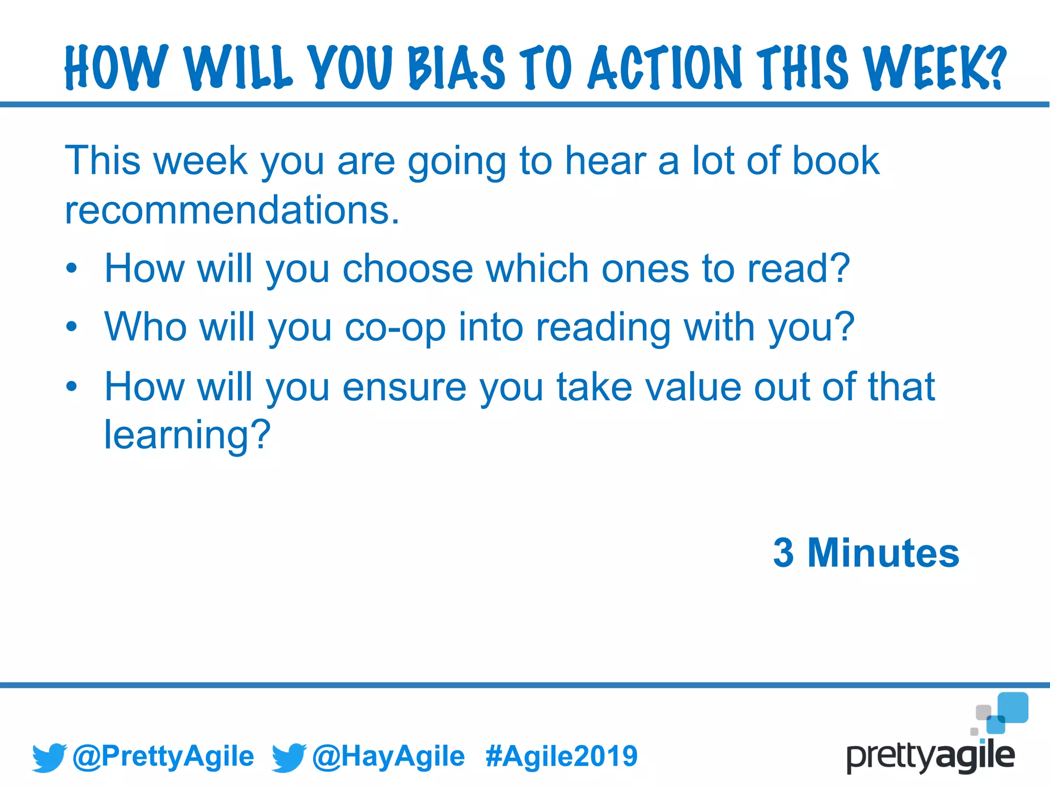 @PrettyAgile @HayAgile #Agile2019
This week you are going to hear a lot of book
recommendations.
• How will you choose which ones to read?
• Who will you co-op into reading with you?
• How will you ensure you take value out of that
learning?
3 Minutes
HOW WILL YOU BIAS TO ACTION THIS WEEK?
 