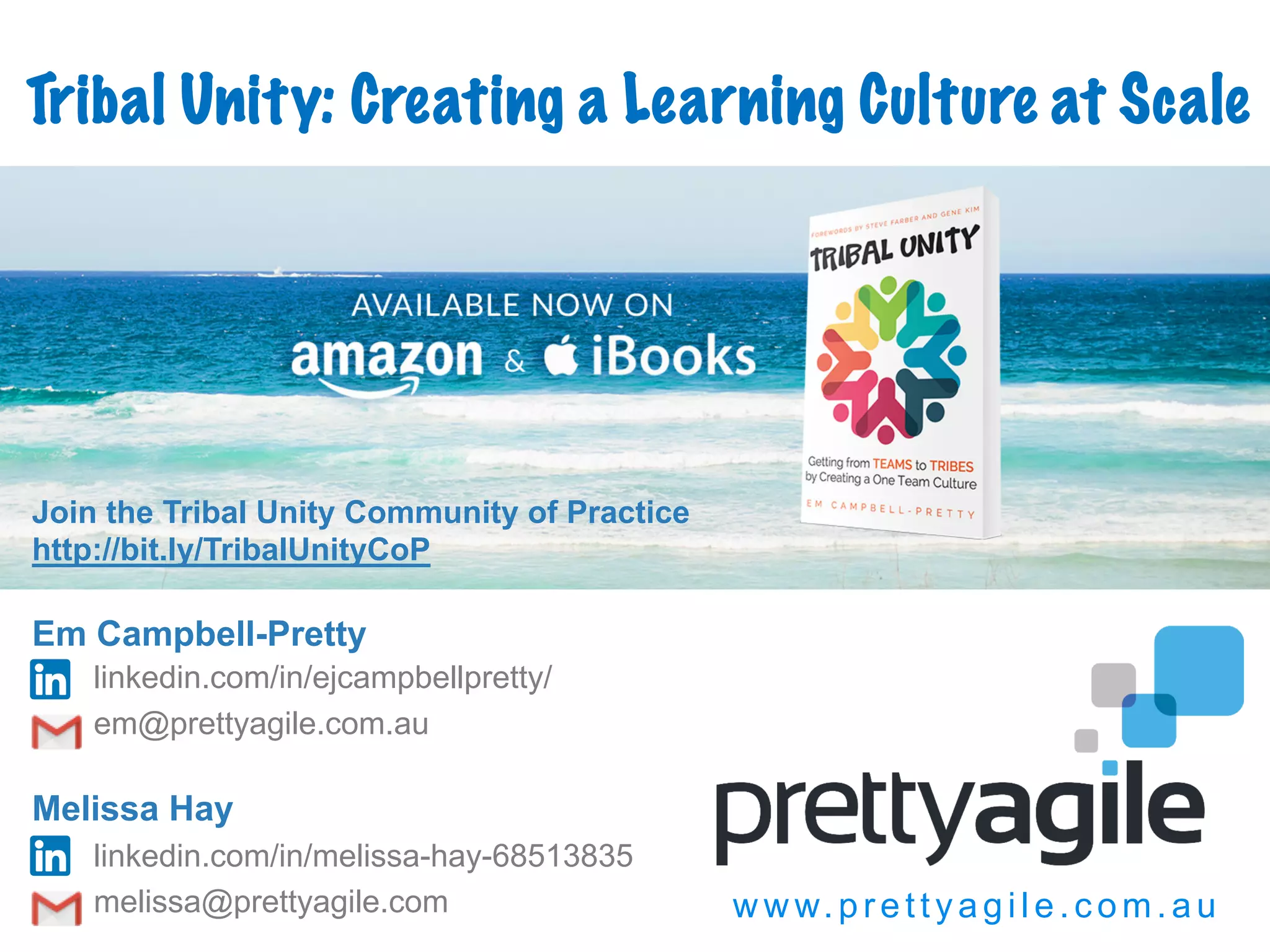 w w w.prettyagi l e.com.au
http://amzn.to/2ewN1E9
Tribal Unity: Creating a Learning Culture at Scale
Em Campbell-Pretty
linkedin.com/in/ejcampbellpretty/
em@prettyagile.com.au
Melissa Hay
linkedin.com/in/melissa-hay-68513835
melissa@prettyagile.com
Join the Tribal Unity Community of Practice
http://bit.ly/TribalUnityCoP
 