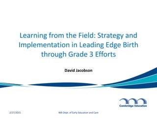 Learning from the Field: Strategy and
Implementation in Leading Edge Birth
through Grade 3 Efforts
David Jacobson
2/27/2015 MA Dept. of Early Education and Care
 