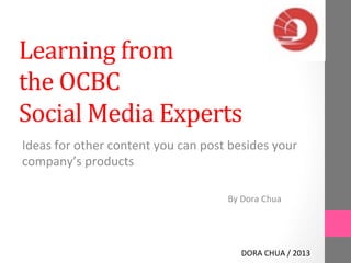 Learning 
from 
the 
OCBC 
Social 
Media 
Experts 
Ideas 
for 
other 
content 
you 
can 
post 
besides 
your 
company’s 
products 
By 
Dora 
Chua 
DORA 
CHUA 
/ 
2013 
 
