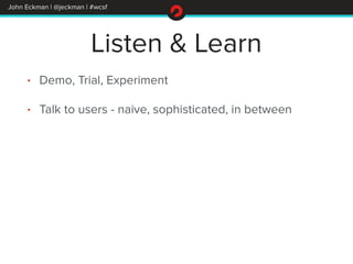 John Eckman | @jeckman | #wcsf 
Listen & Learn 
• Demo, Trial, Experiment 
• Talk to users - naive, sophisticated, in betw...