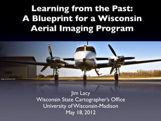 Learning from the Past:
                        A Blueprint for a Wisconsin
                         Aerial Imaging Program




Image: aerometric.com




                                         Jim Lacy
                           Wisconsin State Cartographer’s Ofﬁce
                             University of Wisconsin-Madison
                                       May 18, 2012
 