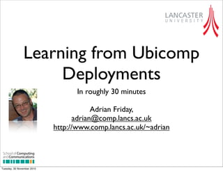 Learning from Ubicomp
Deployments
In roughly 30 minutes
Adrian Friday,
adrian@comp.lancs.ac.uk
http://www.comp.lancs.ac.uk/~adrian
digital
w w w. c y p h e r d i g i t a l . c o . u k
Date 05.08.10
School of Computing
andCommunications
School of Computing
andCommunications
School of Computing
andCommunications
sheet Lancaster Uni_Layout 1 05/08/2010 3:32pm Page 2
Tuesday, 30 November 2010
 