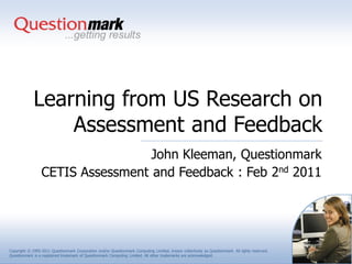Learning from US Research on
                 Assessment and Feedback
                                  John Kleeman, Questionmark
                 CETIS Assessment and Feedback : Feb 2nd 2011




Copyright © 1995-2011 Questionmark Corporation and/or Questionmark Computing Limited, known collectively as Questionmark. All rights reserved.
Questionmark is a registered trademark of Questionmark Computing Limited. All other trademarks are acknowledged.
 