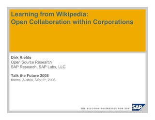 Learning from Wikipedia:
Open Collaboration within Corporations




Dirk Riehle
Open Source Research
SAP Research, SAP Labs, LLC

Talk the Future 2008
Krems, Austria, Sept 5th, 2008
 