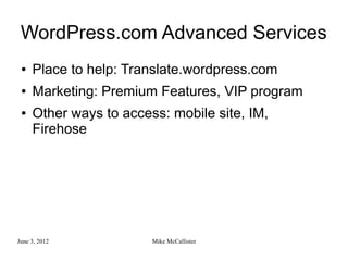 WordPress.com Advanced Services
 ●   Place to help: Translate.wordpress.com
 ●   Marketing: Premium Features, VIP program
 ●   Other ways to access: mobile site, IM,
     Firehose




June 3, 2012            Mike McCallister
 