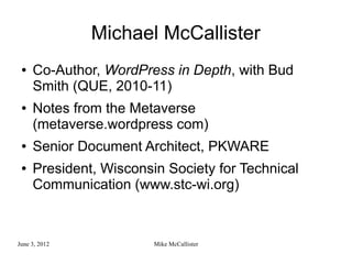 Michael McCallister
 ●   Co-Author, WordPress in Depth, with Bud
     Smith (QUE, 2010-11)
 ●   Notes from the Metaverse
     (metaverse.wordpress com)
 ●   Senior Document Architect, PKWARE
 ●   President, Wisconsin Society for Technical
     Communication (www.stc-wi.org)



June 3, 2012            Mike McCallister
 