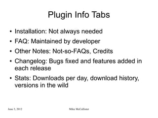 Plugin Info Tabs
 ●   Installation: Not always needed
 ●   FAQ: Maintained by developer
 ●   Other Notes: Not-so-FAQs, Credits
 ●   Changelog: Bugs fixed and features added in
     each release
 ●   Stats: Downloads per day, download history,
     versions in the wild


June 3, 2012            Mike McCallister
 