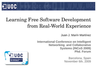 Learning Free Software Development 
        from Real­World Experience
                             Juan J. Marín Martínez

            International Conference on Intelligent
                     Networking and Collaborative
                            Systems (INCoS 2009)
                                      Phd. Forum

                                 Barcelona, Spain
                               November 6th, 2009
 