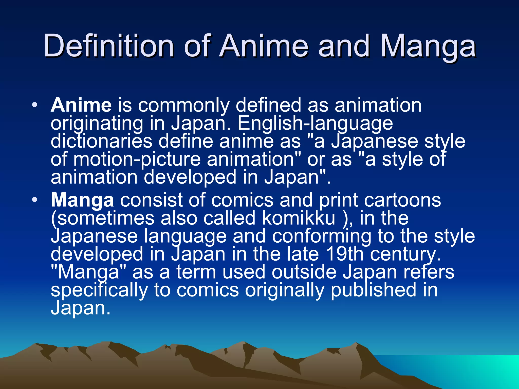Definition of Anime and Manga Anime  is commonly defined as animation originating in Japan. English-language dictionaries define anime as "a Japanese style of motion-picture animation" or as "a style of animation developed in Japan". Manga  consist of comics and print cartoons (sometimes also called komikku ), in the Japanese language and conforming to the style developed in Japan in the late 19th century. "Manga" as a term used outside Japan refers specifically to comics originally published in Japan.  
