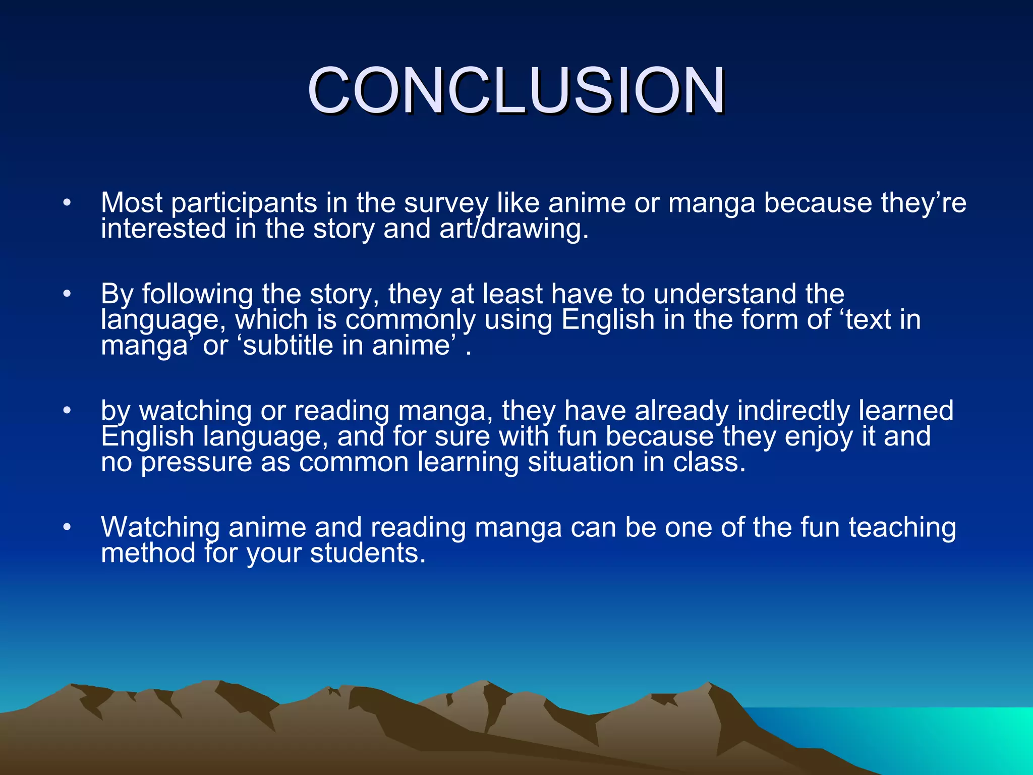 CONCLUSION Most participants in the survey like anime or manga because they’re interested in the story and art/drawing. By following the story, they at least have to understand the language, which is commonly using English in the form of ‘text in manga’ or ‘subtitle in anime’ . by watching or reading manga, they have already indirectly learned English language, and for sure with fun because they enjoy it and no pressure as common learning situation in class. Watching anime and reading manga can be one of the fun teaching method for your students.  