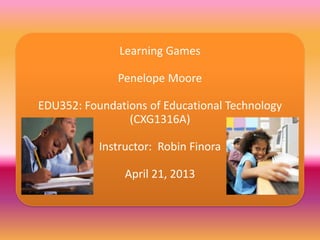 Learning Games
Penelope Moore
EDU352: Foundations of Educational Technology
(CXG1316A)
Instructor: Robin Finora
April 21, 2013
 