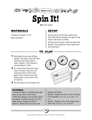 13
3 spinners (see pages 14–15)
paper and pencils
▲▲ Copy and cut out the three spinners and
dials. Paste them in sequence on a piece of tag
board or the inside of a folder.
▲▲ Using a brass fastener, attach the dials to the
spinners. (You might also want to make these
from tag board.)
Each player in turn spins all three
spinners. The player writes the letters
selected by the spinner dials in
order—Spinner 1, first; Spinner 2,
second; Spinner 3, third.
If a word can be formed from these
letters, the player states the word
aloud and writes it on his or her
paper. Each word earns one point.
Proper names, such as Sam or Pat,
are allowed.
The first player to get 10 points wins.
TTOO PPLL AAYY
MAMATERIALSTERIALS SETUPSETUP
1
2
3
Variations
• Change the Rules: Let children place their
letters in any order to form words.
• Make New Spinners: Occasionally replace
the spinners to update the game. (Use the
blank spinner.) Suggestions follow:
Spinner 1: Replace the consonants with
digraphs and blends.
Spinner 2: Replace the short vowels with long
vowel digraphs (ai, ay, ea, ee, ie, igh, y, oa,
ow).
Spinner 3: Replace some of the ending conso-
nants with ck, ff, ll, ss, ch, sh, and th.
SpinIt!Skill: short vowels
Players: 2 to 5
Quick-and-Easy Learning Games: Phonics © Scholastic Teaching Resources
 