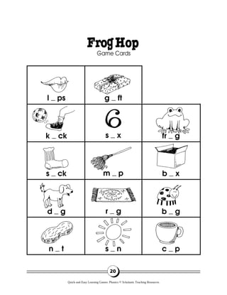 20
FrogHop
Game Cards
l ps g ft
fr g
b x
b g
c p
s x
m p
r g
s n
k ck
s ck
d g
n t
Quick-and-Easy Learning Games: Phonics © Scholastic Teaching Resources
 