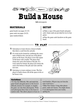 game boards (see pages 22–23)
game cards (see pages 24-25)
space markers/tokens
▲▲ Make a copy of the game boards and game
cards. Game cards are provided for two to four
games.
▲▲ Place the game cards facedown on the game
board.
Each player or team chooses a house to build,
then draws a card from the card pile.
If a word can be formed by combining the conso-
nant or blend on the card and one of the phono-
grams on the house, the player covers that square
on the house with a marker. The player then
returns the card to the bottom of the pile. If a
word cannot be formed, the player just returns the
card to the bottom of the pile and waits until the
next turn.
Each player or team continues in turn. The first
player to build a house (fill all the spaces in his or
her house) wins.
TTOO PPLL AAYY
MAMATERIALSTERIALS SETUPSETUP
1
2
3
Variations
• To Vary the Difficulty: Mix and match the
game boards and game pieces to the level of
difficulty desired. For example, to simplify
the game, use only three phonograms. Write
each phonogram three times on the house in
random order. This allows players to focus on
word families. (Players may not form the
same word twice.)
• Make New Games: Using other phono-
grams, make new houses. You might choose
to use phonograms from your weekly
spelling list.
21
BuildaHouseSkill: phonograms
Players: 2
Quick-and-Easy Learning Games: Phonics © Scholastic Teaching Resources
 