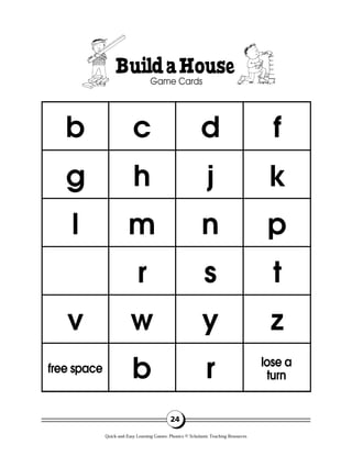 24
BuildaHouse
Game Cards
b c d f
k
p
t
z
lose a
turn
j
n
s
y
r
h
m
r
w
b
g
l
v
free space
Quick-and-Easy Learning Games: Phonics © Scholastic Teaching Resources
 