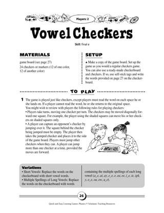 game board (see page 27)
24 checkers or markers (12 of one color,
12 of another color)
▲▲ Make a copy of the game board. Set up the
game as you would a regular checkers game.
You can also use a ready-made checkerboard
and checkers. If so, use self-stick tags and write
the words provided on page 27 on the checker-
board.
TTOO PPLL AAYY
MAMATERIALSTERIALS SETUPSETUP
1
Variations
• Short Vowels: Replace the words on the
checkerboard with short vowel words.
• Multiple Spellings of Long Vowels: Replace
the words on the checkerboard with words
containing the multiple spellings of each long
vowel (a_e, ai, ay, e_e, e, ea, ee, i_e, ie, igh,
y, o_e, oa, ow, u_e).
26
VowelCheckersSkill: final e
The game is played just like checkers, except players must read the word on each space he or
she lands on. If a player cannot read the word, he or she returns to the original space.
You might wish to review with players the following rules for playing checkers:
• Players take turns, moving one checker per turn. The checkers may be moved diagonally for-
ward one square. For example, the player using the shaded squares can move his or her check-
ers on shaded squares only.
• A player can capture an opponent’s checker by
jumping over it. The square behind the checker
being jumped must be empty. The player then
takes the jumped checker and places it to the side
of the game board. Players must jump other
checkers when they can. A player can jump
more than one checker at a time, provided the
moves are forward.
Players: 2
Quick-and-Easy Learning Games: Phonics © Scholastic Teaching Resources
 