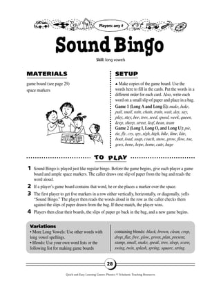 game board (see page 29)
space markers
▲▲ Make copies of the game board. Use the
words here to fill in the cards. Put the words in a
different order for each card. Also, write each
word on a small slip of paper and place in a bag.
Game 1 (Long A and Long E): make, bake,
pail, snail, rain, chain, train, wait, day, say,
play, stay, bee, tree, seed, speed, week, queen,
keep, sheep, street, leaf, bean, team
Game 2 (Long I, Long O, and Long U): pie,
tie, fly, cry, spy, sigh, high, bike, lime, kite,
boat, load, soap, coach, snow, grow, flow, toe,
goes, bone, hope, home, cute, huge
TTOO PPLL AAYY
MAMATERIALSTERIALS SETUPSETUP
1
2
3
4
Variations
• More Long Vowels: Use other words with
long vowel spellings.
• Blends: Use your own word lists or the
following list for making game boards
containing blends: black, brown, clean, crop,
drop, flat, free, glow, green, plan, present,
stamp, small, snake, speak, tree, sleep, scare,
swing, twin, splash, spring, square, string.
28
SoundBingoSkill: long vowels
Sound Bingo is played just like regular bingo. Before the game begins, give each player a game
board and ample space markers. The caller draws one slip of paper from the bag and reads the
word aloud.
If a player’s game board contains that word, he or she places a marker over the space.
The first player to get five markers in a row either vertically, horizontally, or diagonally, yells
“Sound Bingo.” The player then reads the words aloud in the row as the caller checks them
against the slips of paper drawn from the bag. If these match, the player wins.
Players then clear their boards, the slips of paper go back in the bag, and a new game begins.
Players: any #
Quick-and-Easy Learning Games: Phonics © Scholastic Teaching Resources
 
