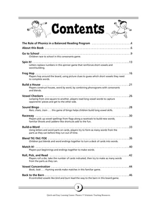 The Role of Phonics in a Balanced Reading Program . . . . . . . . . . . . . . . . . . . . . . . . .4
About this Book . . . . . . . . . . . . . . . . . . . . . . . . . . . . . . . . . . . . . . . . . . . . . . . . . . . . . . .6
Go to School . . . . . . . . . . . . . . . . . . . . . . . . . . . . . . . . . . . . . . . . . . . . . . . . . . . . . . . . . .9
Children race to school in this consonants game.
Spin It! . . . . . . . . . . . . . . . . . . . . . . . . . . . . . . . . . . . . . . . . . . . . . . . . . . . . . . . . . . . . . .13
Letters replace numbers in this spinner game that reinforces short vowels and
word building.
Frog Hop . . . . . . . . . . . . . . . . . . . . . . . . . . . . . . . . . . . . . . . . . . . . . . . . . . . . . . . . . . . .16
Players hop around the board, using picture clues to guess which short vowels they need
to complete words.
Build a House . . . . . . . . . . . . . . . . . . . . . . . . . . . . . . . . . . . . . . . . . . . . . . . . . . . . . . . .21
Players construct houses, word by word, by combining phonograms with consonants
and blends.
Vowel Checkers . . . . . . . . . . . . . . . . . . . . . . . . . . . . . . . . . . . . . . . . . . . . . . . . . . . . . .26
Jumping from one square to another, players read long vowel words to capture
opponents’ pieces and get to the other side.
Sound Bingo . . . . . . . . . . . . . . . . . . . . . . . . . . . . . . . . . . . . . . . . . . . . . . . . . . . . . . . . .28
Rain, chain, train . . . this game of bingo helps children build long vowel skills.
Raceway . . . . . . . . . . . . . . . . . . . . . . . . . . . . . . . . . . . . . . . . . . . . . . . . . . . . . . . . . . . .30
Players pick up vowel spellings from flags along a racetrack to build new words;
familiar Shoots and Ladders–like shortcuts add to the fun.
Build-a-Word . . . . . . . . . . . . . . . . . . . . . . . . . . . . . . . . . . . . . . . . . . . . . . . . . . . . . . . . .33
Using letters and word parts on cards, players try to form as many words from the
parts as they can before they run out of time.
Blend TIC-TAC-TOE . . . . . . . . . . . . . . . . . . . . . . . . . . . . . . . . . . . . . . . . . . . . . . . . . . . .36
Children put blends and word endings together to turn a deck of cards into words.
Match It! . . . . . . . . . . . . . . . . . . . . . . . . . . . . . . . . . . . . . . . . . . . . . . . . . . . . . . . . . . . .40
Players put beginnings and endings together to make words.
Roll, Pick, and Read . . . . . . . . . . . . . . . . . . . . . . . . . . . . . . . . . . . . . . . . . . . . . . . . . . .42
Players roll a die, take the number of cards indicated, then try to make as many words
from the parts as they can.
Vowel Concentration . . . . . . . . . . . . . . . . . . . . . . . . . . . . . . . . . . . . . . . . . . . . . . . . . .44
Book, look . . . rhyming words make matches in this familiar game.
Back to the Barn . . . . . . . . . . . . . . . . . . . . . . . . . . . . . . . . . . . . . . . . . . . . . . . . . . . . . .46
R-controlled vowels like bird and burn lead the way to the barn in this board game.
Contents
3
Quick-and-Easy Learning Games: Phonics © Scholastic Teaching Resources
 