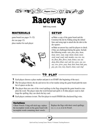 game board (see pages 31–32)
die (see page 12)
place marker for each player
▲▲ Make a copy of the game board and die.
Construct the die by folding along the dotted
lines and using tape to attach the die tabs to the
die squares.
▲▲ Make an answer key card for players to check
if they are challenged during the game. Include
the following words: rain, plea, play, bean,
keep, snow, seep, soap, mean, moan, toast,
reed, read, road, raid, monkey, tea, tow, toe,
tie, fleas, flies, flows, train, honey, eat, oat,
deep, fleet, float, seal, sail, key, goes, sea, see,
say, sow, grow, gray, beat, beet, boat, bait, pea,
pay, pie, tree, tray, beach, clean, wait, leaf.
TTOO PPLL AAYY
MAMATERIALSTERIALS SETUPSETUP
1
2
3
4
Variations
• Short Vowels: Using self-stick tags, replace
the incomplete words on the game board with
incomplete words containing short vowels.
Replace the flags with short vowel spellings
(a, e, i, o, u, ea as in bread).
30
RacewaySkill: long vowels
Each player chooses a place marker and puts it on START (the beginning of the race).
The first player throws the die and moves his or her marker along the game board path the num-
ber of spaces on the die.
The player then uses one of the vowel spellings in the flags alongside the game board to com-
plete the word. The player states the word formed and spells it. If other players want to chal-
lenge the spelling, they can check the key card.
Each player continues in turn. The first player to reach FINISH (the checkered flag) wins.
Players: 2 to 4
Quick-and-Easy Learning Games: Phonics © Scholastic Teaching Resources
 