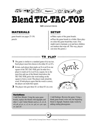 game boards (see pages 37–39)
pencils
▲▲ Make copies of the game boards.
▲▲ Place the game boards in a folder. Have play-
ers select the game board they want. (You
might want to laminate a set and have children
use markers that wipe off. This way, players
can reuse the games.)
TTOO PPLL AAYY
MAMATERIALSTERIALS SETUPSETUP
1
2
3
Variations
• Add New Blends: Using the same game
boards, replace the blends with digraphs and
other 2- and 3-letter blends such as ch, sh, th,
wh, ph, gl, pr, sc, sl, sw, tw, spl, scr, spr, squ,
str, and shr.
• Add Endings: Reverse the game. Using a
blank game board, write only the beginning
blend or digraph. Students make words by
adding ending phonograms.
36
BlendTIC-TAC-TOESkill: consonant blends
The game is similar to a standard game of tic-tac-toe.
Each player must first choose to be either X’s or O’s.
In turn, each player then marks an X or an O on one
square of the TIC-TAC-TOE grid. In order for a
player to mark an X or an O on a square, he or she
must first add one of the blends listed above the
TIC-TAC-TOE grid to the word ending on the
square to form a word. The player reads aloud the
word. If both players agree that the word is correct,
the player can mark that square.
The player who gets three X’s or three O’s in a row
Players: 2
Quick-and-Easy Learning Games: Phonics © Scholastic Teaching Resources
 