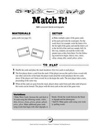 game cards (see page 41) ▲▲ Make multiple copies of the game cards.
▲▲ On each card write the word parts. For the
word black, for example, write the letters bl to
the far right of the game card and the letters ack
to the far left of the card (see sample, left). In
this way, students can read the words with
greater ease as they form them. Use the follow-
ing word list to begin: bl/ack, tr/ee, ch/air,
sh/op, st/amp, fl/at, sm/all, pl/ace, dr/aw.
TTOO PPLL AAYY
MAMATERIALSTERIALS SETUPSETUP
1
2
3
Variations
• Make More Cards: Increase the card deck to
36 cards using the following words: wh/ite,
th/in, br/own, cl/ean, gr/een, sp/eak, spl/ash,
pr/ice, gl/ow. Make additional game cards
using words that begin with other digraphs or
blends. Divide the words between the blend
or digraph and the phonogram.
• Spell It: Make game cards using your week-
ly spelling words.
40
MatchIt!Skill: consonant blends and digraphs
Shuffle the cards and place the stack facedown. Give two cards to each player.
The first player draws a card from the stack. If the player can use the card to form a word with
one other card in his or her hand, the player reads aloud the word and places the two cards
down. If the player can’t form a word, he or she keeps the cards. The next player takes a turn,
proceeding in the same way.
When all the cards are gone from the stack, players draw cards from each other until all possi-
ble words can be formed. The player with the most cards at the end of the game wins.
Players: 2
bl
ack
Quick-and-Easy Learning Games: Phonics © Scholastic Teaching Resources
 