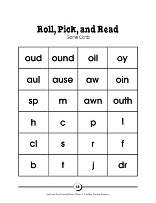 Roll,Pick,andRead
Game Cards
43
oud ound oil oy
oin
outh
l
f
dr
aw
awn
p
r
j
ause
m
c
s
t
aul
sp
h
cl
b
Quick-and-Easy Learning Games: Phonics © Scholastic Teaching Resources
 