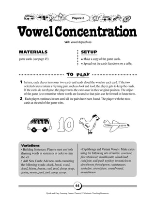 game cards (see page 45) ▲▲ Make a copy of the game cards.
▲▲ Spread out the cards facedown on a table.
TTOO PPLL AAYY
MAMATERIALSTERIALS SETUPSETUP
1
2
Variations
• Building Sentences: Players must use both
rhyming words in sentences in order to earn
the set.
• Add New Cards: Add new cards containing
the following words: shook, brook, wood,
hood, bloom, broom, cool, pool, droop, hoop,
goose, moose, pool, tool, stoop, scoop.
• Diphthongs and Variant Vowels: Make cards
using the following sets of words: cow/now;
flower/shower; mouth/south; cloud/loud;
coin/join; soil/spoil; toy/boy; brown/clown;
down/town; frown/gown; cause/pause;
saw/claw; straw/draw; sound/round;
mouse/house.
44
VowelConcentrationSkill: vowel digraph oo
In turn, each player turns over two cards and reads aloud the word on each card. If the two
selected cards contain a rhyming pair, such as book and look, the player gets to keep the cards.
If the cards do not rhyme, the player turns the cards over in their original position. The object
of the game is to remember where words are located so that pairs can be formed in future turns.
Each player continues in turn until all the pairs have been found. The player with the most
cards at the end of the game wins.
Players: 2
Quick-and-Easy Learning Games: Phonics © Scholastic Teaching Resources
 
