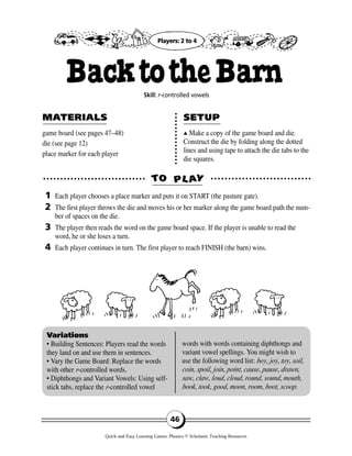 game board (see pages 47–48)
die (see page 12)
place marker for each player
▲▲ Make a copy of the game board and die.
Construct the die by folding along the dotted
lines and using tape to attach the die tabs to the
die squares.
TTOO PPLL AAYY
MAMATERIALSTERIALS SETUPSETUP
1
2
3
4
Variations
• Building Sentences: Players read the words
they land on and use them in sentences.
• Vary the Game Board: Replace the words
with other r-controlled words.
• Diphthongs and Variant Vowels: Using self-
stick tabs, replace the r-controlled vowel
words with words containing diphthongs and
variant vowel spellings. You might wish to
use the following word list: boy, joy, toy, soil,
coin, spoil, join, point, cause, pause, drawn,
saw, claw, loud, cloud, round, sound, mouth,
book, took, good, moon, room, boot, scoop.
46
BacktotheBarnSkill: r-controlled vowels
Each player chooses a place marker and puts it on START (the pasture gate).
The first player throws the die and moves his or her marker along the game board path the num-
ber of spaces on the die.
The player then reads the word on the game board space. If the player is unable to read the
word, he or she loses a turn.
Each player continues in turn. The first player to reach FINISH (the barn) wins.
Players: 2 to 4
Quick-and-Easy Learning Games: Phonics © Scholastic Teaching Resources
 