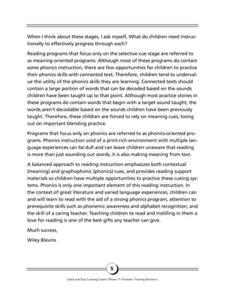 When I think about these stages, I ask myself, What do children need instruc-
tionally to effectively progress through each?
Reading programs that focus only on the selective-cue stage are referred to
as meaning-oriented programs. Although most of these programs do contain
some phonics instruction, there are few opportunities for children to practice
their phonics skills with connected text. Therefore, children tend to underval-
ue the utility of the phonics skills they are learning. Connected texts should
contain a large portion of words that can be decoded based on the sounds
children have been taught up to that point. Although most practice stories in
these programs do contain words that begin with a target sound taught, the
words aren’t decodable based on the sounds children have been previously
taught. Therefore, these children are forced to rely on meaning cues, losing
out on important blending practice.
Programs that focus only on phonics are referred to as phonics-oriented pro-
grams. Phonics instruction void of a print-rich environment with multiple lan-
guage experiences can be dull and can leave children unaware that reading
is more than just sounding out words, it is also making meaning from text.
A balanced approach to reading instruction emphasizes both contextual
(meaning) and graphophonic (phonics) cues, and provides reading support
materials so children have multiple opportunities to practice these cueing sys-
tems. Phonics is only one important element of this reading instruction. In
the context of great literature and varied language experiences, children can
and will learn to read with the aid of a strong phonics program, attention to
prerequisite skills such as phonemic awareness and alphabet recognition, and
the skill of a caring teacher. Teaching children to read and instilling in them a
love for reading is one of the best gifts any teacher can give.
Much success,
Wiley Blevins
5
Quick-and-Easy Learning Games: Phonics © Scholastic Teaching Resources
 