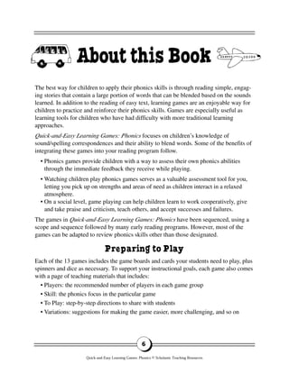 The best way for children to apply their phonics skills is through reading simple, engag-
ing stories that contain a large portion of words that can be blended based on the sounds
learned. In addition to the reading of easy text, learning games are an enjoyable way for
children to practice and reinforce their phonics skills. Games are especially useful as
learning tools for children who have had difficulty with more traditional learning
approaches.
Quick-and-Easy Learning Games: Phonics focuses on children’s knowledge of
sound/spelling correspondences and their ability to blend words. Some of the benefits of
integrating these games into your reading program follow.
• Phonics games provide children with a way to assess their own phonics abilities
through the immediate feedback they receive while playing.
• Watching children play phonics games serves as a valuable assessment tool for you,
letting you pick up on strengths and areas of need as children interact in a relaxed
atmosphere.
• On a social level, game playing can help children learn to work cooperatively, give
and take praise and criticism, teach others, and accept successes and failures.
The games in Quick-and-Easy Learning Games: Phonics have been sequenced, using a
scope and sequence followed by many early reading programs. However, most of the
games can be adapted to review phonics skills other than those designated.
Preparing to Play
Each of the 13 games includes the game boards and cards your students need to play, plus
spinners and dice as necessary. To support your instructional goals, each game also comes
with a page of teaching materials that includes:
• Players: the recommended number of players in each game group
• Skill: the phonics focus in the particular game
• To Play: step-by-step directions to share with students
• Variations: suggestions for making the game easier, more challenging, and so on
6
AboutthisBook
Quick-and-Easy Learning Games: Phonics © Scholastic Teaching Resources
 