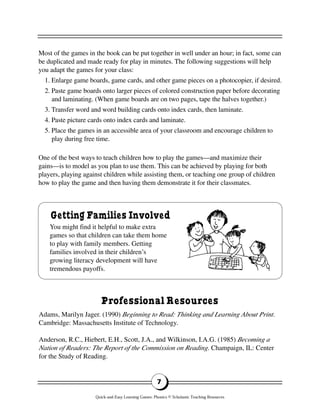7
Getting Families Involved
You might find it helpful to make extra
games so that children can take them home
to play with family members. Getting
families involved in their children’s
growing literacy development will have
tremendous payoffs.
Most of the games in the book can be put together in well under an hour; in fact, some can
be duplicated and made ready for play in minutes. The following suggestions will help
you adapt the games for your class:
1. Enlarge game boards, game cards, and other game pieces on a photocopier, if desired.
2. Paste game boards onto larger pieces of colored construction paper before decorating
and laminating. (When game boards are on two pages, tape the halves together.)
3. Transfer word and word building cards onto index cards, then laminate.
4. Paste picture cards onto index cards and laminate.
5. Place the games in an accessible area of your classroom and encourage children to
play during free time.
One of the best ways to teach children how to play the games—and maximize their
gains—is to model as you plan to use them. This can be achieved by playing for both
players, playing against children while assisting them, or teaching one group of children
how to play the game and then having them demonstrate it for their classmates.
Professional Resources
Adams, Marilyn Jager. (1990) Beginning to Read: Thinking and Learning About Print.
Cambridge: Massachusetts Institute of Technology.
Anderson, R.C., Hiebert, E.H., Scott, J.A., and Wilkinson, I.A.G. (1985) Becoming a
Nation of Readers: The Report of the Commission on Reading. Champaign, IL: Center
for the Study of Reading.
Quick-and-Easy Learning Games: Phonics © Scholastic Teaching Resources
 