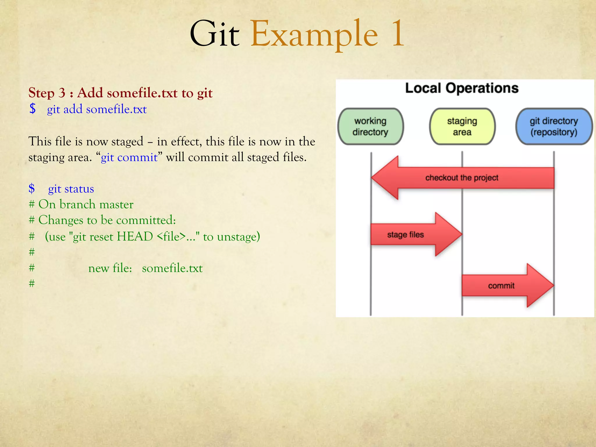Git Example 1
Step 3 : Add somefile.txt to git
$  git add somefile.txt

This file is now staged – in effect, this file is now in the
staging area. “git commit” will commit all staged files.

$ git status
# On branch master
# Changes to be committed:
# (use "git reset HEAD <file>..." to unstage)
#
#           new file: somefile.txt
#
 