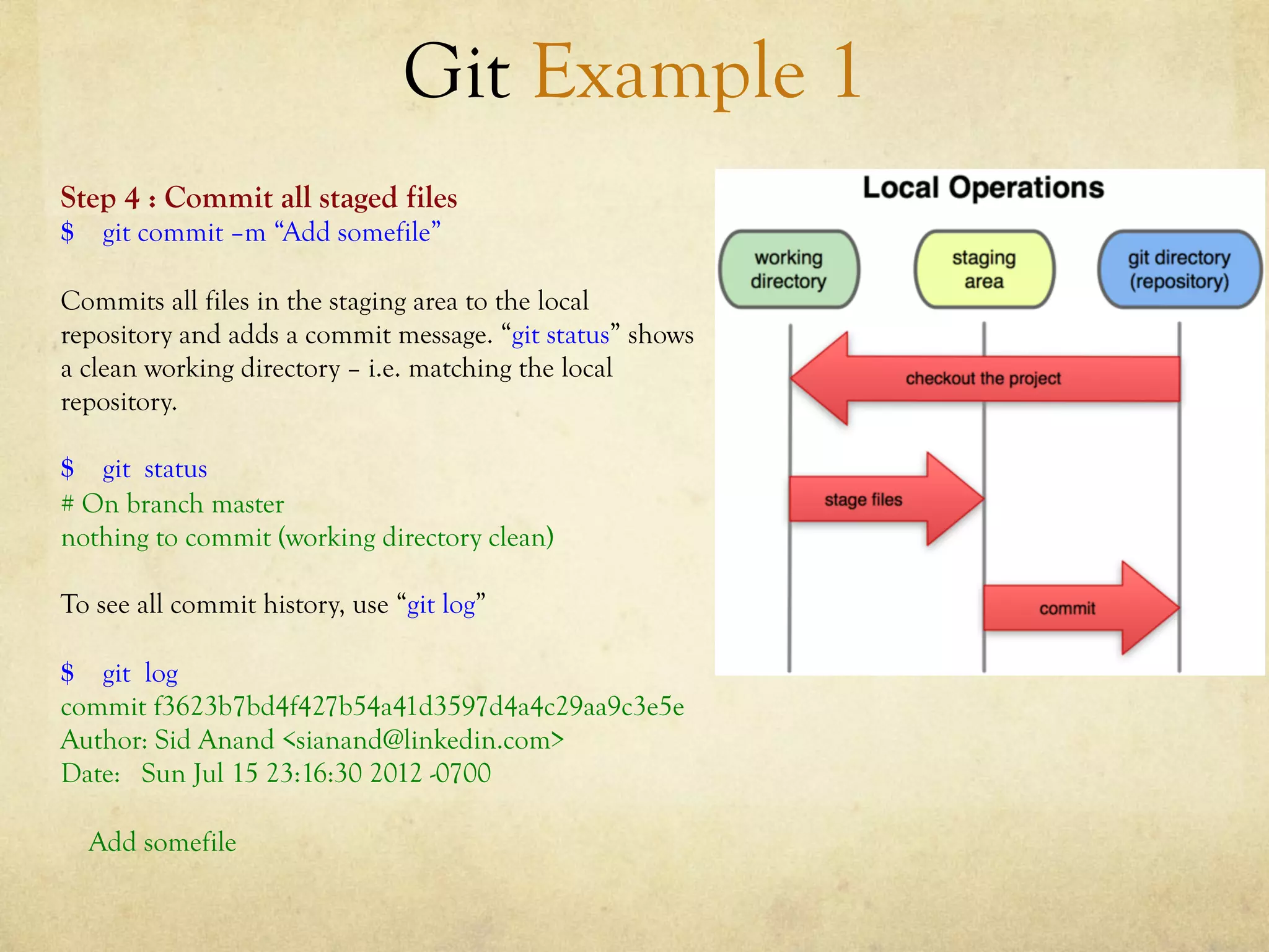 Git Example 1
Step 4 : Commit all staged files
$ git commit –m “Add somefile”

Commits all files in the staging area to the local
repository and adds a commit message. “git status” shows
a clean working directory – i.e. matching the local
repository.

$ git status
# On branch master
nothing to commit (working directory clean)

To see all commit history, use “git log”

$ git log
commit f3623b7bd4f427b54a41d3597d4a4c29aa9c3e5e
Author: Sid Anand <sianand@linkedin.com>
Date: Sun Jul 15 23:16:30 2012 -0700

  Add somefile
 