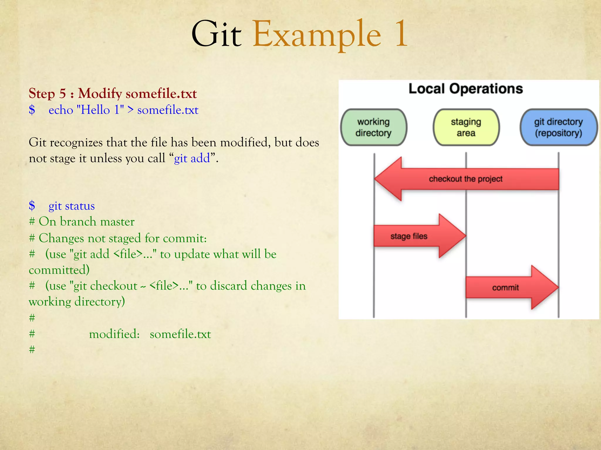 Git Example 1
Step 5 : Modify somefile.txt
$ echo "Hello 1" > somefile.txt

Git recognizes that the file has been modified, but does
not stage it unless you call “git add”.


$ git status
# On branch master
# Changes not staged for commit:
# (use "git add <file>..." to update what will be
committed)
# (use "git checkout -- <file>..." to discard changes in
working directory)
#
#           modified: somefile.txt
#
 