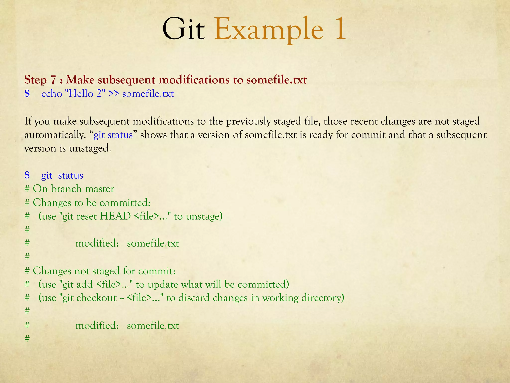 Git Example 1
Step 7 : Make subsequent modifications to somefile.txt
$ echo "Hello 2" >> somefile.txt

If you make subsequent modifications to the previously staged file, those recent changes are not staged
automatically. “git status” shows that a version of somefile.txt is ready for commit and that a subsequent
version is unstaged.

$ git status
# On branch master
# Changes to be committed:
# (use "git reset HEAD <file>..." to unstage)
#
#           modified: somefile.txt
#
# Changes not staged for commit:
# (use "git add <file>..." to update what will be committed)
# (use "git checkout -- <file>..." to discard changes in working directory)
#
#           modified: somefile.txt
#
 