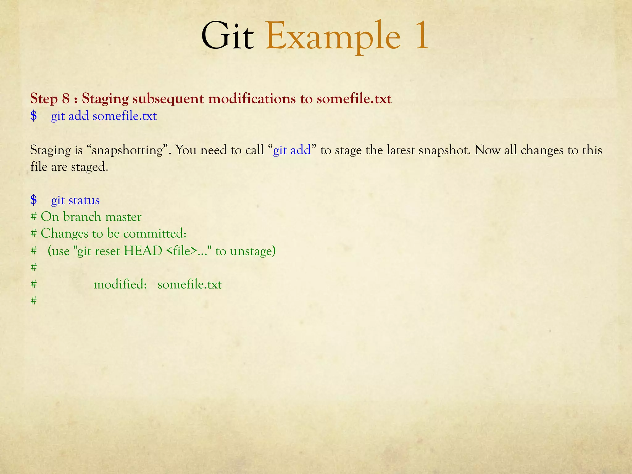Git Example 1
Step 8 : Staging subsequent modifications to somefile.txt
$ git add somefile.txt

Staging is “snapshotting”. You need to call “git add” to stage the latest snapshot. Now all changes to this
file are staged.

$ git status
# On branch master
# Changes to be committed:
# (use "git reset HEAD <file>..." to unstage)
#
#           modified: somefile.txt
#
 