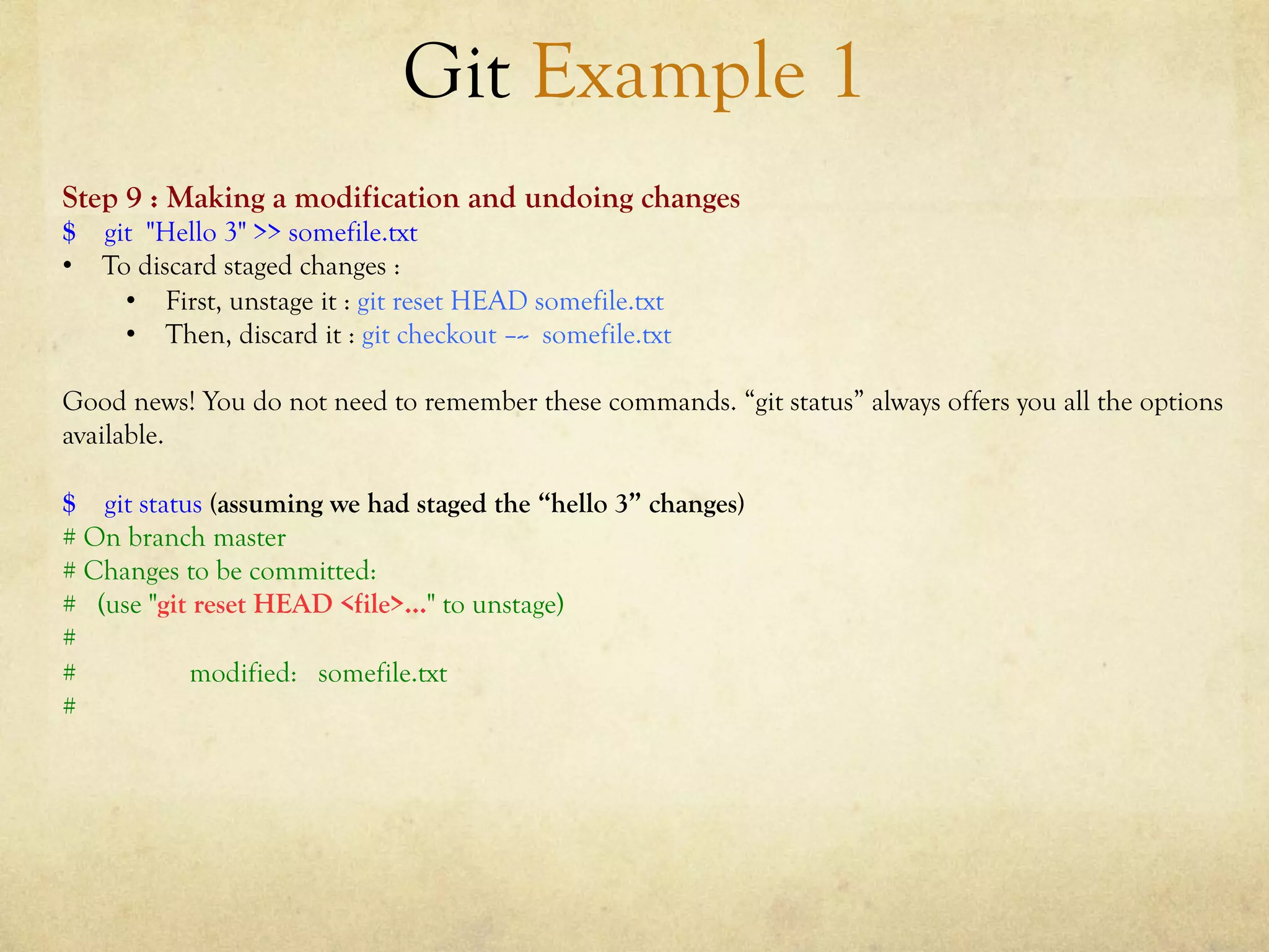 Git Example 1
Step 9 : Making a modification and undoing changes
$ git "Hello 3" >> somefile.txt
•  To discard staged changes :
     •  First, unstage it : git reset HEAD somefile.txt
     •  Then, discard it : git checkout –-- somefile.txt

Good news! You do not need to remember these commands. “git status” always offers you all the options
available.

$ git status (assuming we had staged the “hello 3” changes)
# On branch master
# Changes to be committed:
# (use "git reset HEAD <file>..." to unstage)
#
#          modified: somefile.txt
#
 