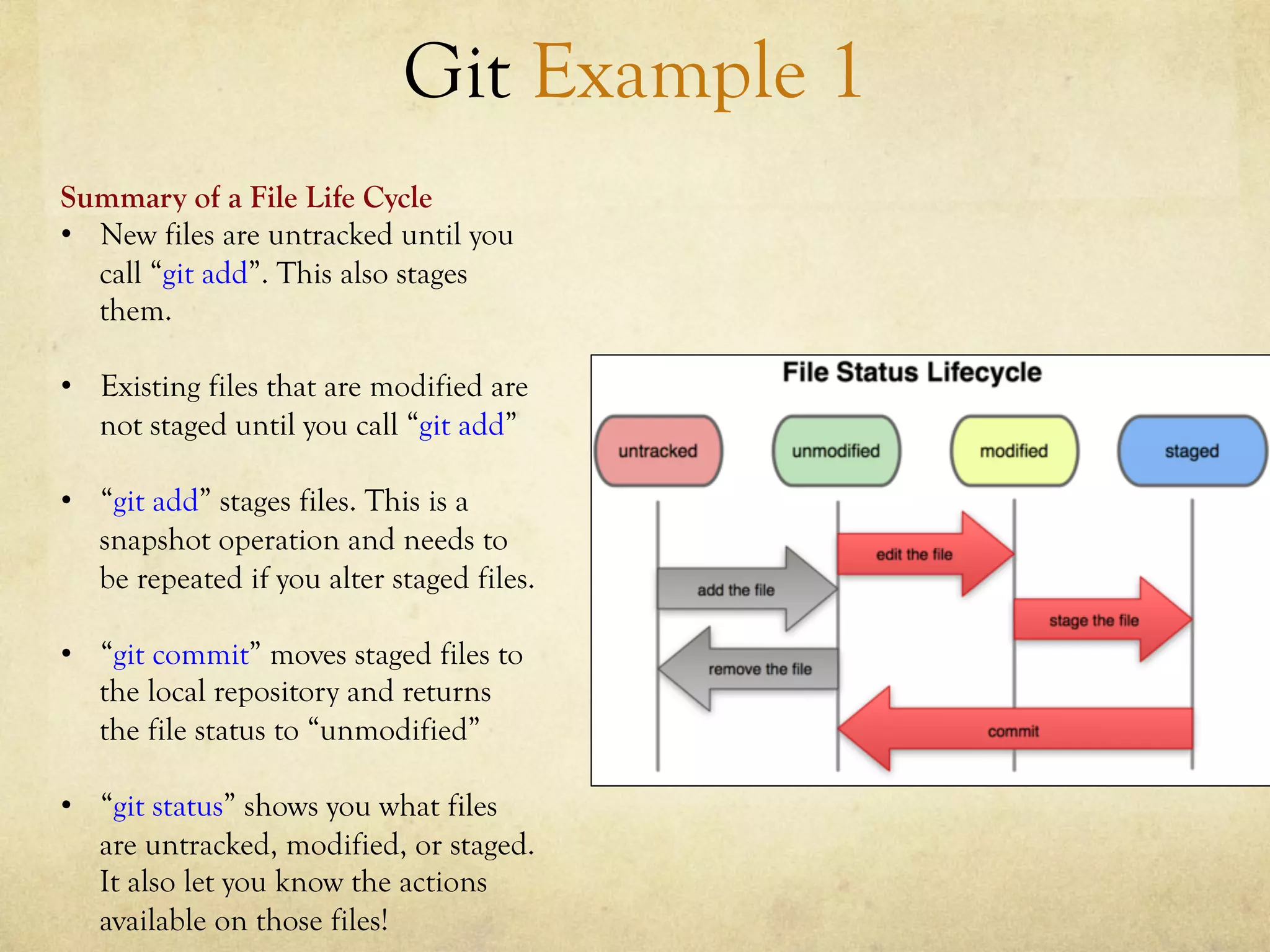 Git Example 1
Summary of a File Life Cycle
•  New files are untracked until you
   call “git add”. This also stages
   them.

•  Existing files that are modified are
   not staged until you call “git add”

•  “git add” stages files. This is a
   snapshot operation and needs to
   be repeated if you alter staged files.

•  “git commit” moves staged files to
   the local repository and returns
   the file status to “unmodified”

•  “git status” shows you what files
   are untracked, modified, or staged.
   It also let you know the actions
   available on those files!
 