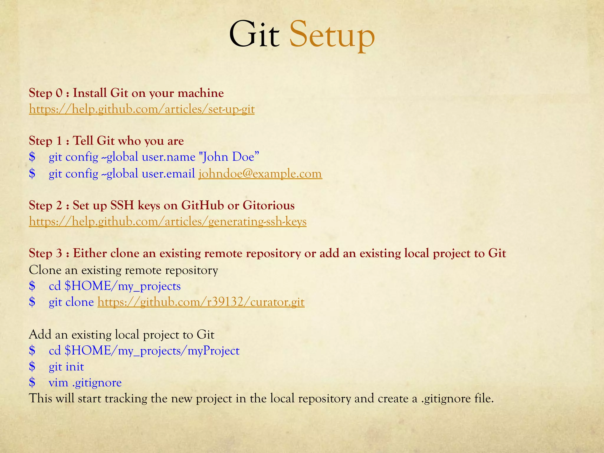 Git Setup
Step 0 : Install Git on your machine
https://help.github.com/articles/set-up-git

Step 1 : Tell Git who you are
$ git config --global user.name "John Doe”
$ git config --global user.email johndoe@example.com

Step 2 : Set up SSH keys on GitHub or Gitorious
https://help.github.com/articles/generating-ssh-keys

Step 3 : Either clone an existing remote repository or add an existing local project to Git
Clone an existing remote repository
$ cd $HOME/my_projects
$ git clone https://github.com/r39132/curator.git

Add an existing local project to Git
$ cd $HOME/my_projects/myProject
$ git init
$ vim .gitignore
This will start tracking the new project in the local repository and create a .gitignore file.
 
