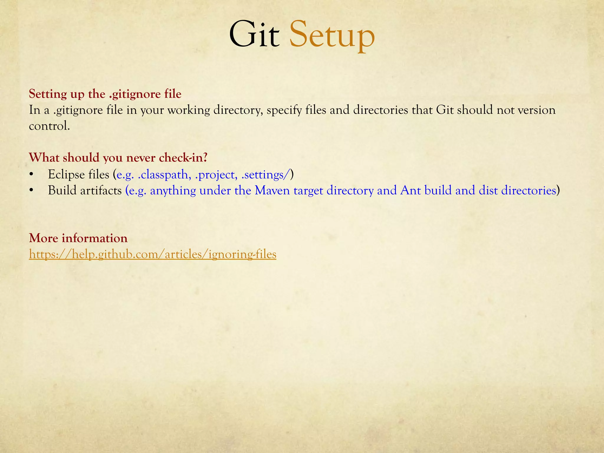 Git Setup
Setting up the .gitignore file
In a .gitignore file in your working directory, specify files and directories that Git should not version
control.

What should you never check-in?
•  Eclipse files (e.g. .classpath, .project, .settings/)
•  Build artifacts (e.g. anything under the Maven target directory and Ant build and dist directories)


More information
https://help.github.com/articles/ignoring-files
 
