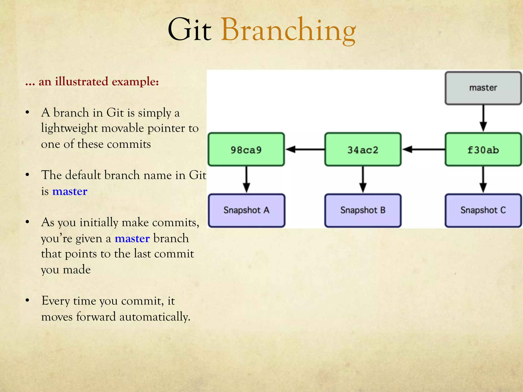 Git Branching
… an illustrated example:

•  A branch in Git is simply a
   lightweight movable pointer to
   one of these commits

•  The default branch name in Git
   is master

•  As you initially make commits,
   you’re given a master branch
   that points to the last commit
   you made

•  Every time you commit, it
   moves forward automatically.
 