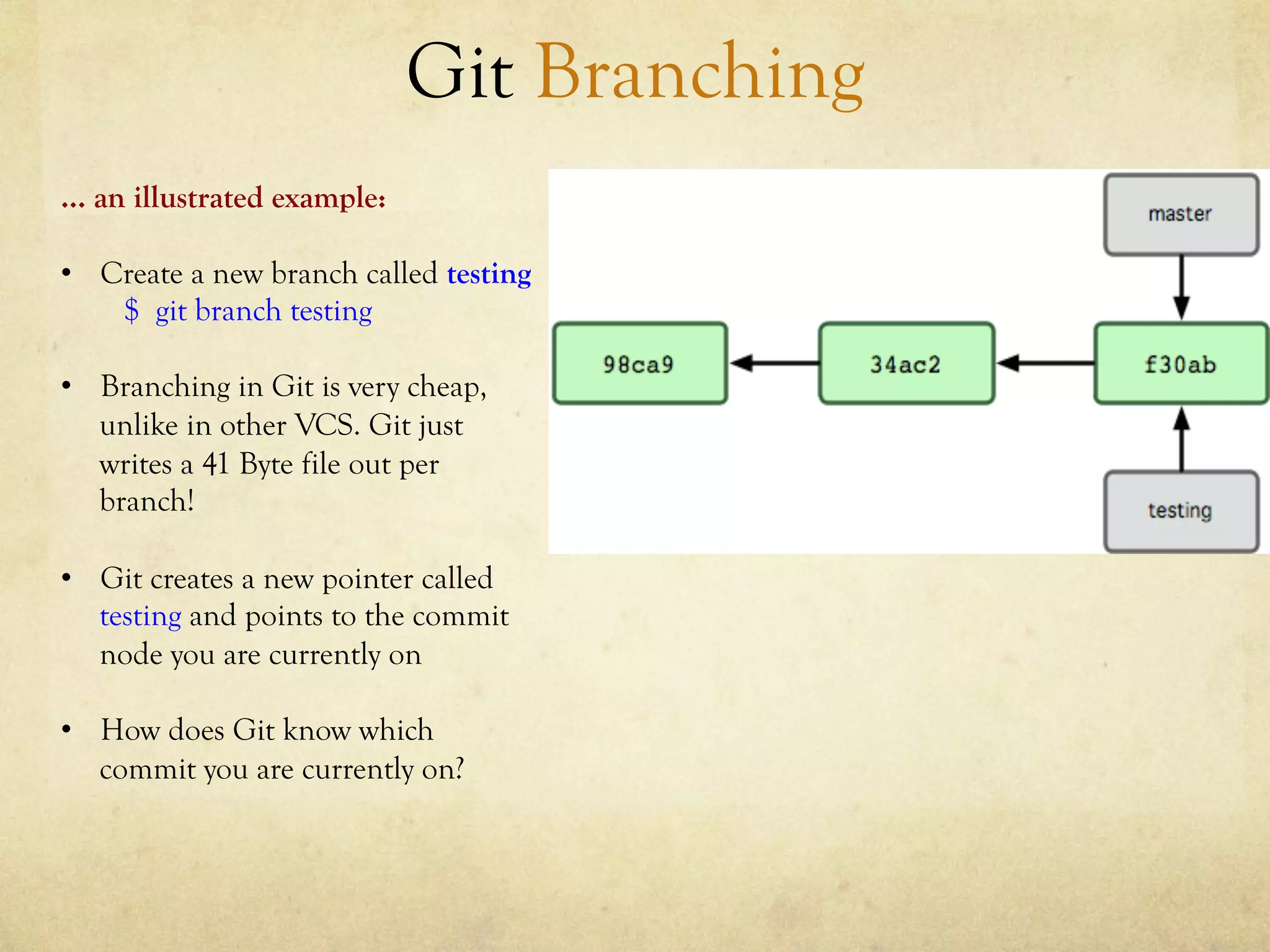 Git Branching
… an illustrated example:

•  Create a new branch called testing
    $ git branch testing

•  Branching in Git is very cheap,
   unlike in other VCS. Git just
   writes a 41 Byte file out per
   branch!

•  Git creates a new pointer called
   testing and points to the commit
   node you are currently on

•  How does Git know which
   commit you are currently on?
 